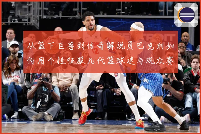 从篮下巨兽到传奇解说员巴克利如何用个性征服几代篮球迷与观众赛场复盘：最新赛事动态与深度分析
