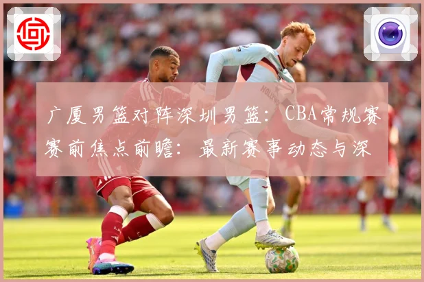 广厦男篮对阵深圳男篮：CBA常规赛赛前焦点前瞻：最新赛事动态与深度分析