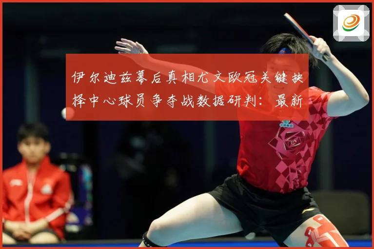 伊尔迪兹幕后真相尤文欧冠关键抉择中心球员争夺战数据研判：最新赛事动态与深度分析