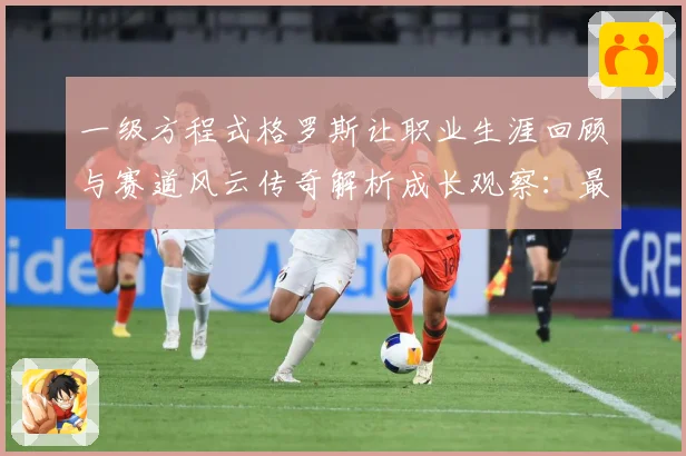 一级方程式格罗斯让职业生涯回顾与赛道风云传奇解析成长观察：最新赛事动态与深度分析