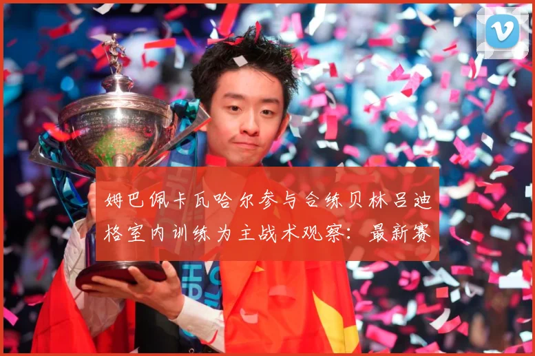 姆巴佩卡瓦哈尔参与合练贝林吕迪格室内训练为主战术观察：最新赛事动态与深度分析