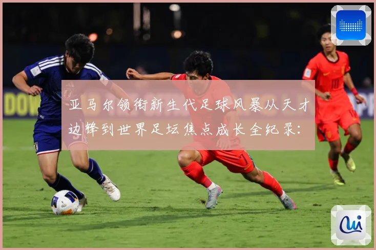 亚马尔领衔新生代足球风暴从天才边锋到世界足坛焦点成长全纪录：最新赛事动态与深度分析