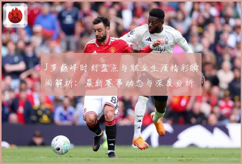 J罗巅峰时刻盘点与职业生涯精彩瞬间解析：最新赛事动态与深度分析