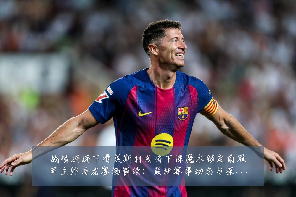 战绩连连下滑莫斯利或将下课魔术锁定前冠军主帅马龙赛场解读：最新赛事动态与深度分析