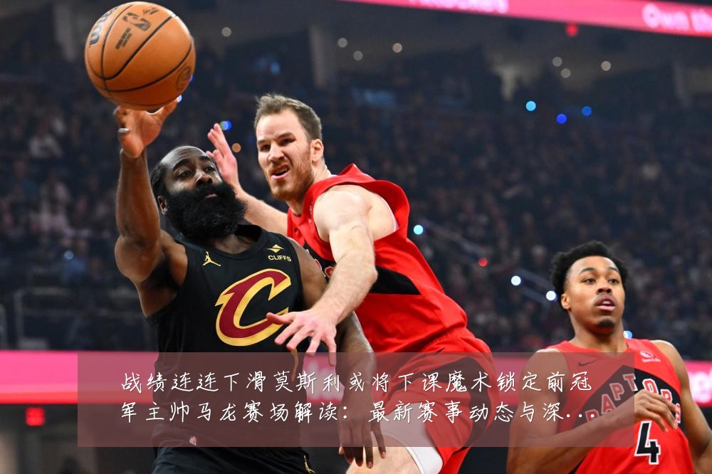 战绩连连下滑莫斯利或将下课魔术锁定前冠军主帅马龙赛场解读:最新赛事动态与深度分析