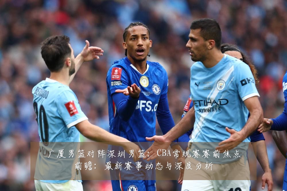 广厦男篮对阵深圳男篮:CBA常规赛赛前焦点前瞻:最新赛事动态与深度分析