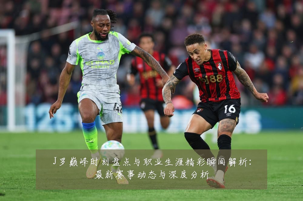 J罗巅峰时刻盘点与职业生涯精彩瞬间解析:最新赛事动态与深度分析